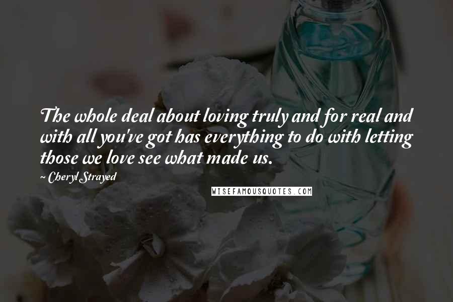 Cheryl Strayed Quotes: The whole deal about loving truly and for real and with all you've got has everything to do with letting those we love see what made us.