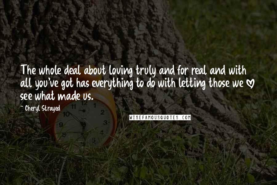 Cheryl Strayed Quotes: The whole deal about loving truly and for real and with all you've got has everything to do with letting those we love see what made us.