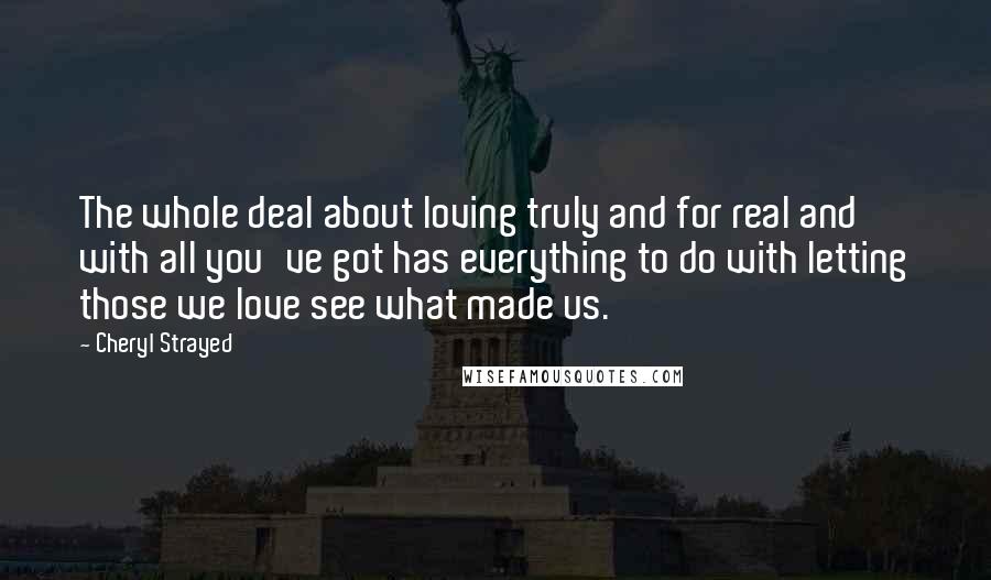 Cheryl Strayed Quotes: The whole deal about loving truly and for real and with all you've got has everything to do with letting those we love see what made us.