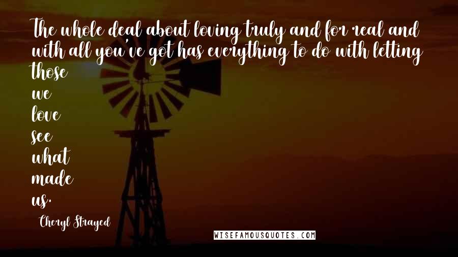 Cheryl Strayed Quotes: The whole deal about loving truly and for real and with all you've got has everything to do with letting those we love see what made us.