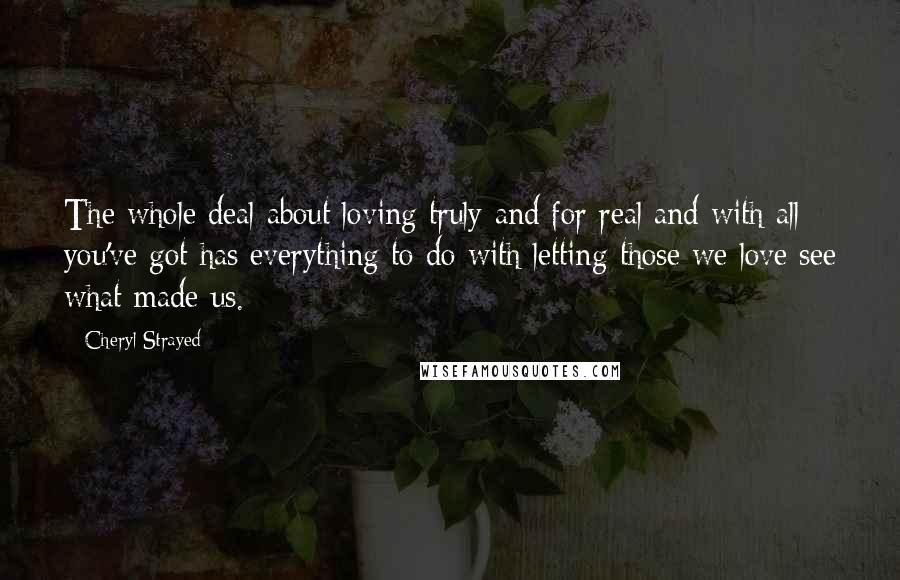 Cheryl Strayed Quotes: The whole deal about loving truly and for real and with all you've got has everything to do with letting those we love see what made us.