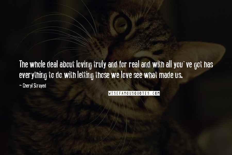 Cheryl Strayed Quotes: The whole deal about loving truly and for real and with all you've got has everything to do with letting those we love see what made us.