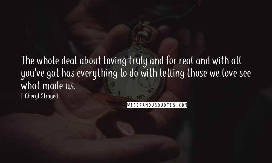 Cheryl Strayed Quotes: The whole deal about loving truly and for real and with all you've got has everything to do with letting those we love see what made us.