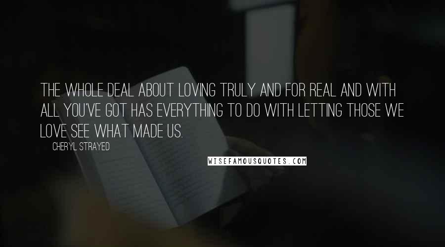 Cheryl Strayed Quotes: The whole deal about loving truly and for real and with all you've got has everything to do with letting those we love see what made us.