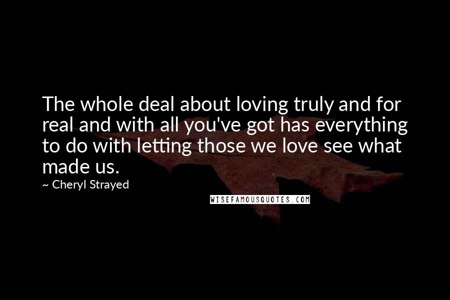 Cheryl Strayed Quotes: The whole deal about loving truly and for real and with all you've got has everything to do with letting those we love see what made us.