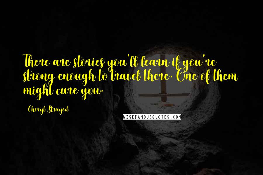 Cheryl Strayed Quotes: There are stories you'll learn if you're strong enough to travel there. One of them might cure you.