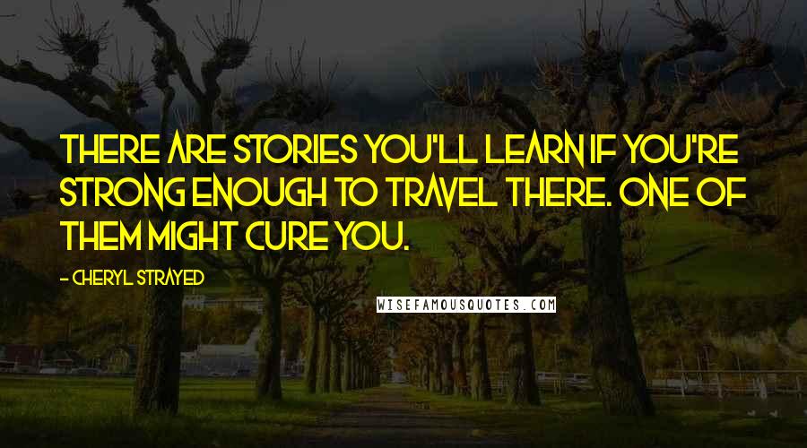 Cheryl Strayed Quotes: There are stories you'll learn if you're strong enough to travel there. One of them might cure you.