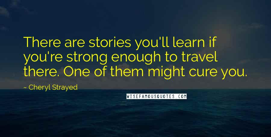 Cheryl Strayed Quotes: There are stories you'll learn if you're strong enough to travel there. One of them might cure you.