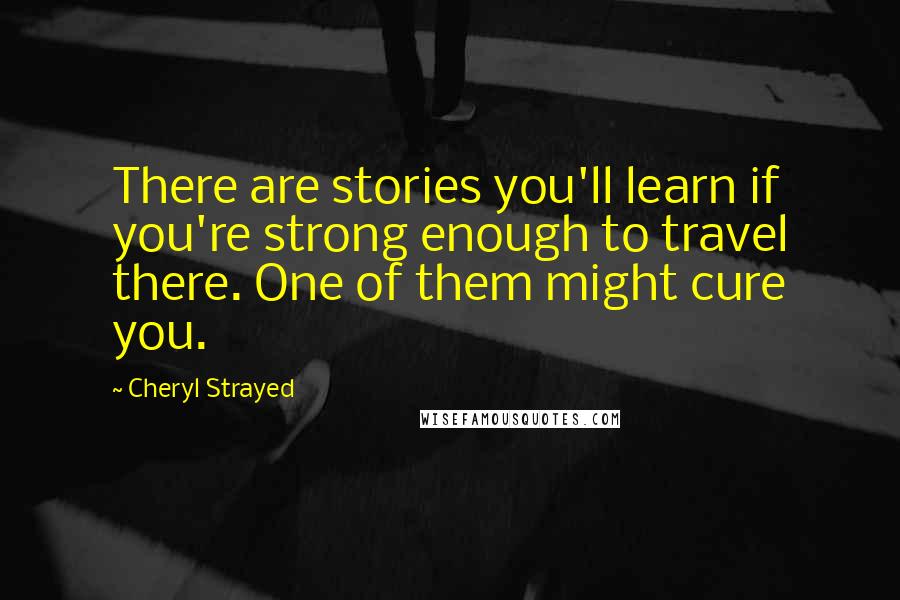 Cheryl Strayed Quotes: There are stories you'll learn if you're strong enough to travel there. One of them might cure you.