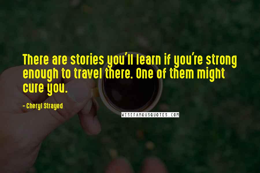 Cheryl Strayed Quotes: There are stories you'll learn if you're strong enough to travel there. One of them might cure you.