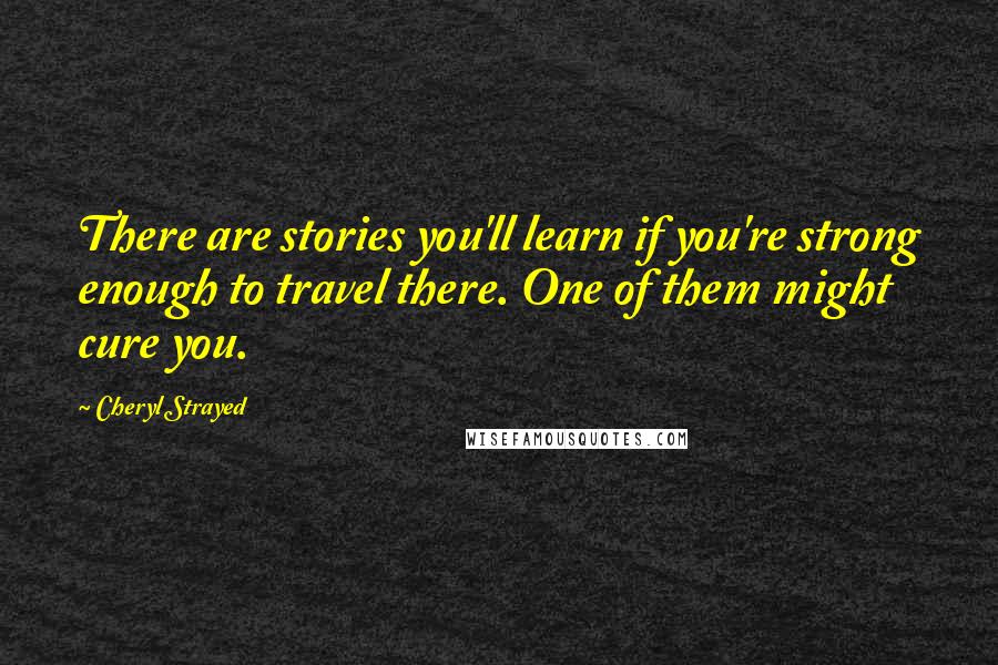 Cheryl Strayed Quotes: There are stories you'll learn if you're strong enough to travel there. One of them might cure you.