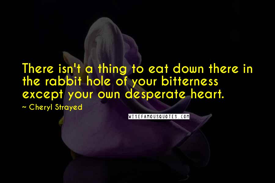 Cheryl Strayed Quotes: There isn't a thing to eat down there in the rabbit hole of your bitterness except your own desperate heart.