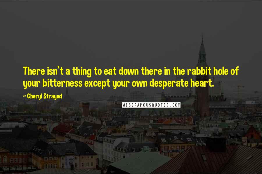 Cheryl Strayed Quotes: There isn't a thing to eat down there in the rabbit hole of your bitterness except your own desperate heart.