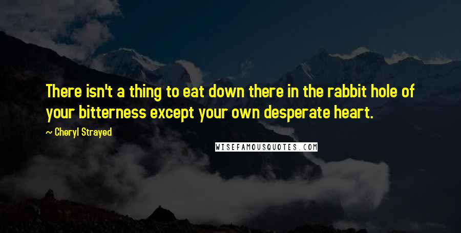 Cheryl Strayed Quotes: There isn't a thing to eat down there in the rabbit hole of your bitterness except your own desperate heart.