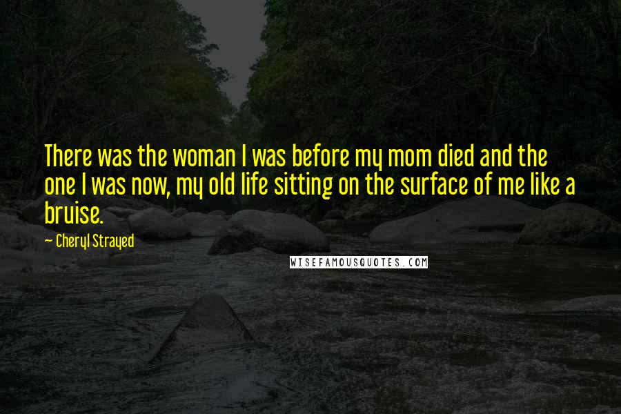 Cheryl Strayed Quotes: There was the woman I was before my mom died and the one I was now, my old life sitting on the surface of me like a bruise.