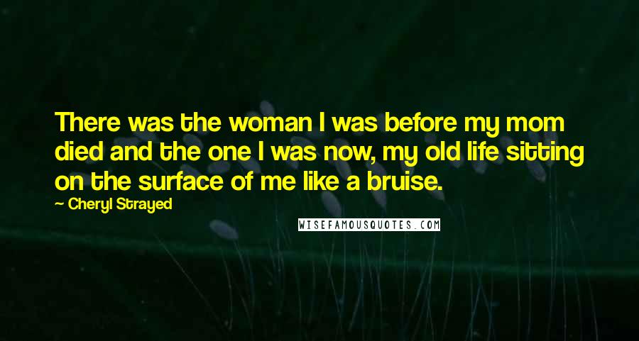 Cheryl Strayed Quotes: There was the woman I was before my mom died and the one I was now, my old life sitting on the surface of me like a bruise.