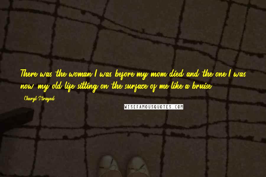 Cheryl Strayed Quotes: There was the woman I was before my mom died and the one I was now, my old life sitting on the surface of me like a bruise.