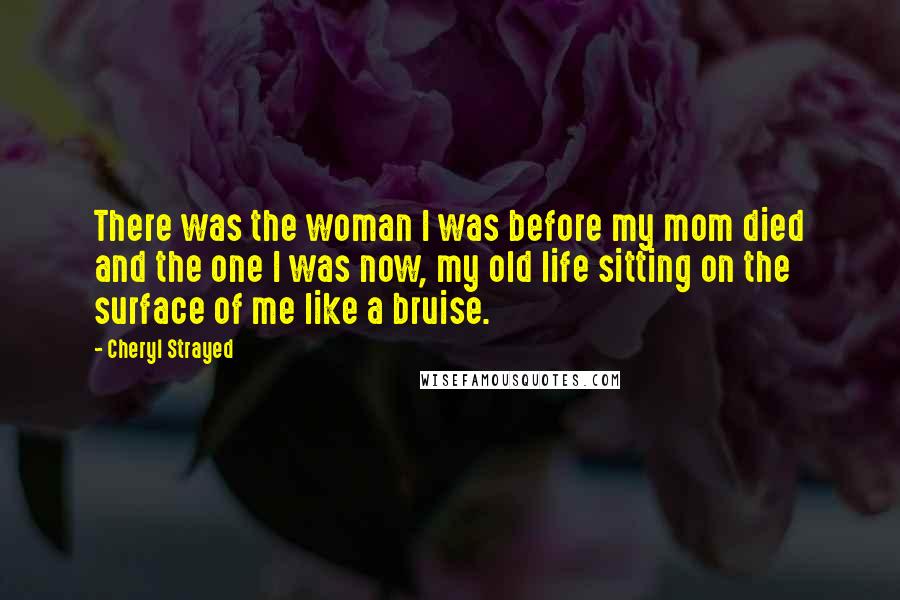 Cheryl Strayed Quotes: There was the woman I was before my mom died and the one I was now, my old life sitting on the surface of me like a bruise.