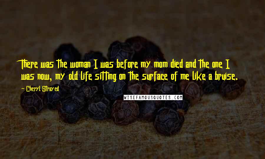 Cheryl Strayed Quotes: There was the woman I was before my mom died and the one I was now, my old life sitting on the surface of me like a bruise.