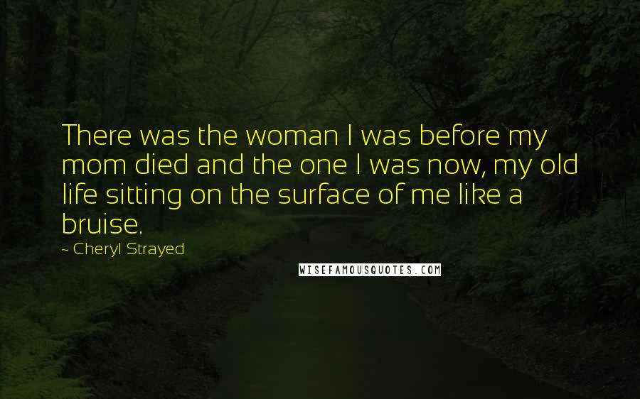Cheryl Strayed Quotes: There was the woman I was before my mom died and the one I was now, my old life sitting on the surface of me like a bruise.