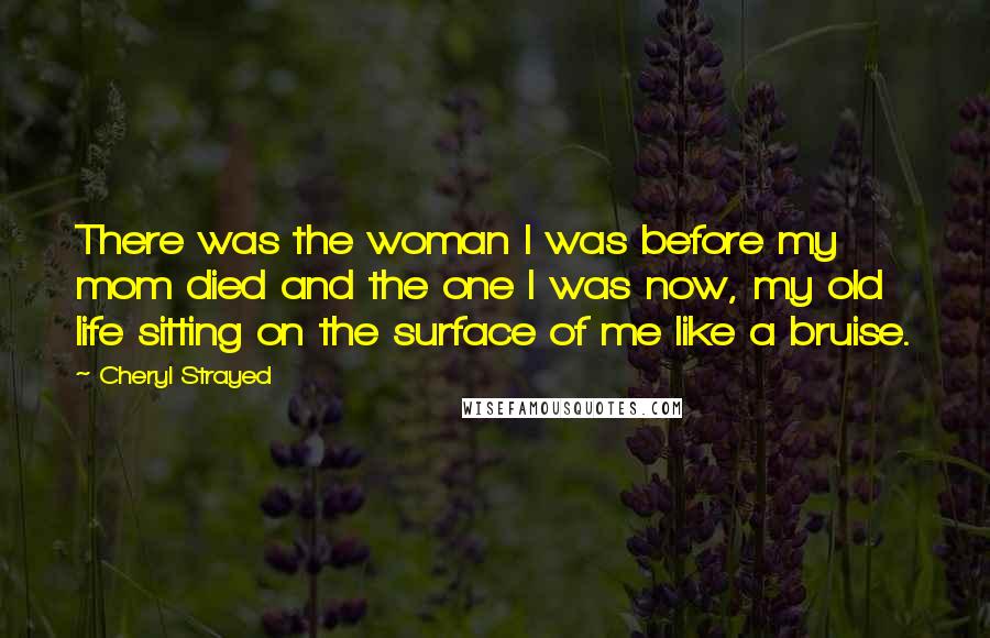 Cheryl Strayed Quotes: There was the woman I was before my mom died and the one I was now, my old life sitting on the surface of me like a bruise.