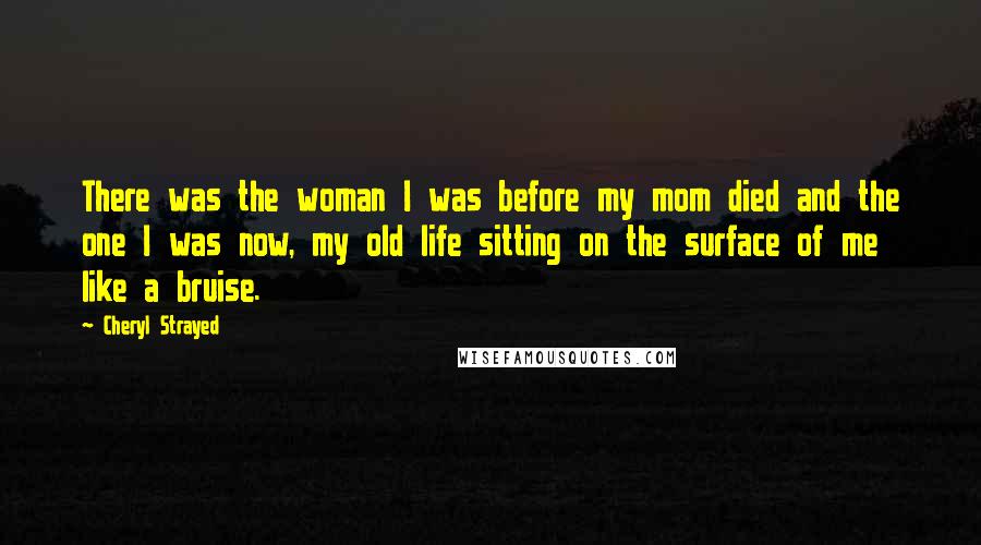 Cheryl Strayed Quotes: There was the woman I was before my mom died and the one I was now, my old life sitting on the surface of me like a bruise.