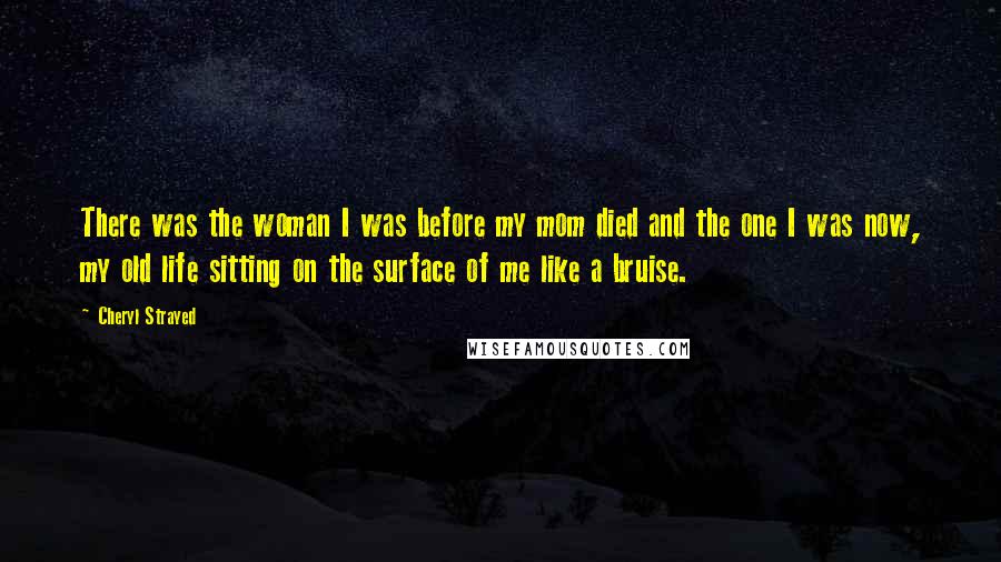 Cheryl Strayed Quotes: There was the woman I was before my mom died and the one I was now, my old life sitting on the surface of me like a bruise.