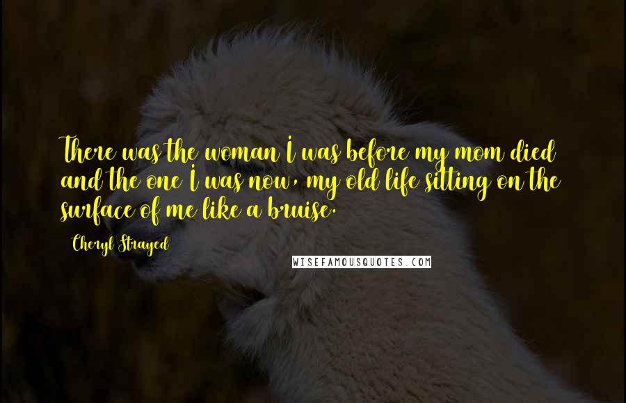 Cheryl Strayed Quotes: There was the woman I was before my mom died and the one I was now, my old life sitting on the surface of me like a bruise.
