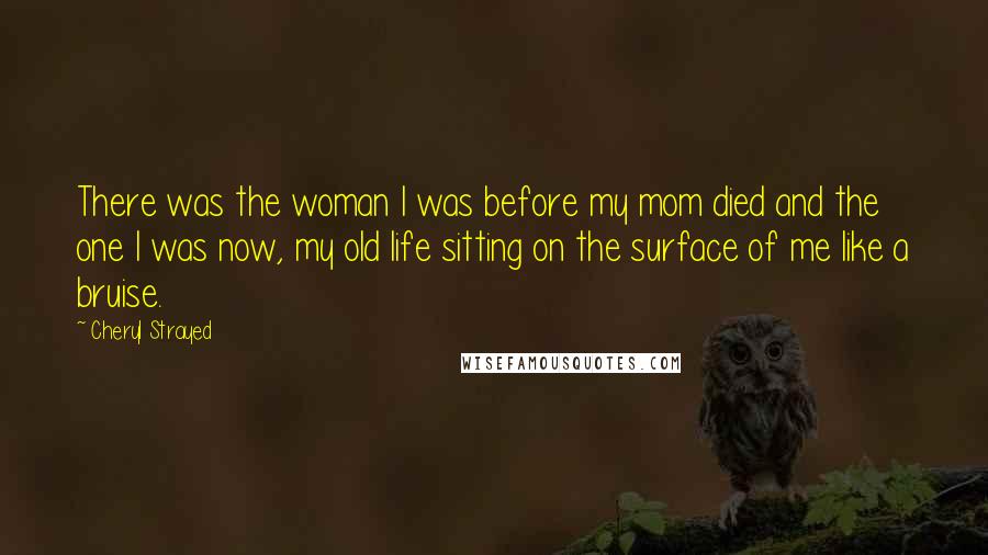 Cheryl Strayed Quotes: There was the woman I was before my mom died and the one I was now, my old life sitting on the surface of me like a bruise.