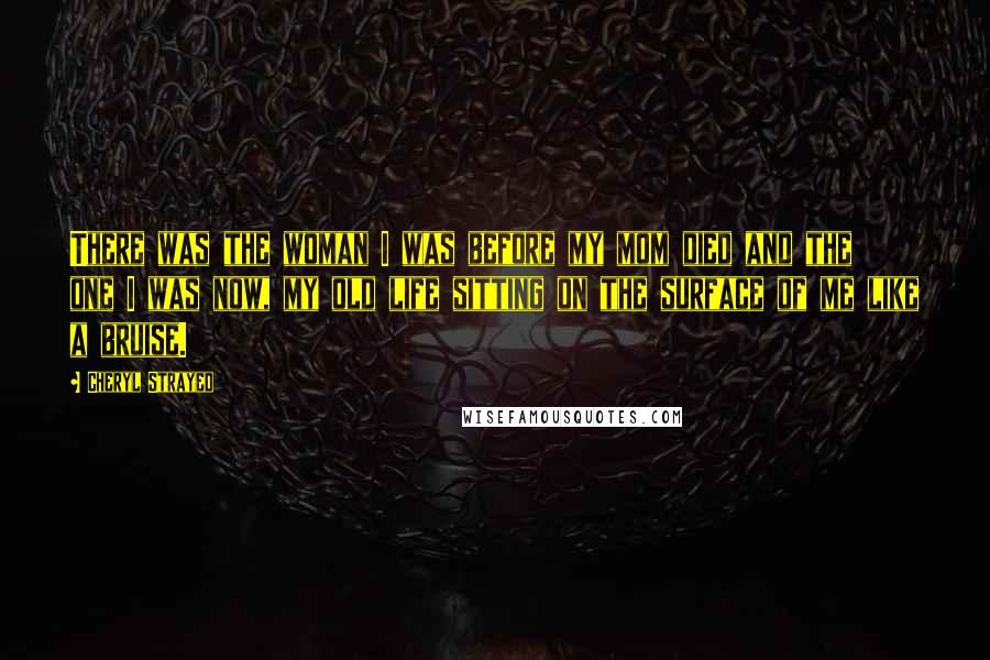 Cheryl Strayed Quotes: There was the woman I was before my mom died and the one I was now, my old life sitting on the surface of me like a bruise.