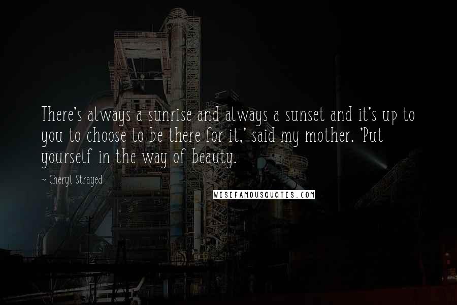 Cheryl Strayed Quotes: There's always a sunrise and always a sunset and it's up to you to choose to be there for it,' said my mother. 'Put yourself in the way of beauty.