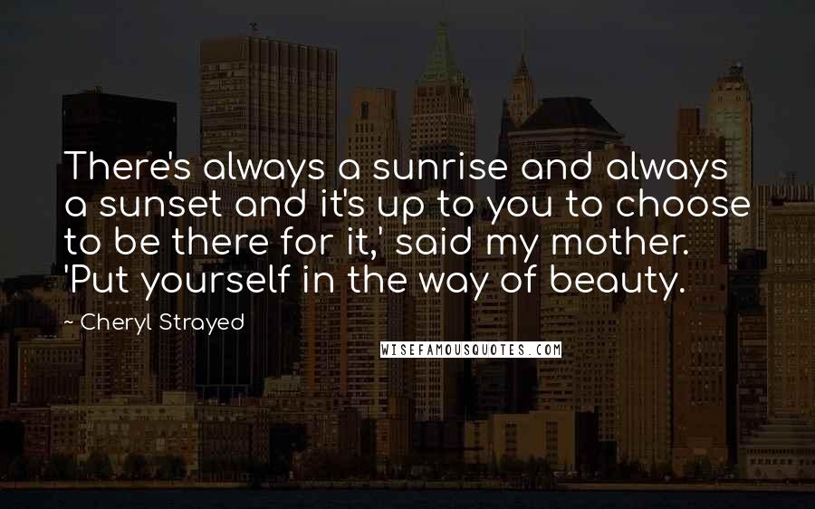 Cheryl Strayed Quotes: There's always a sunrise and always a sunset and it's up to you to choose to be there for it,' said my mother. 'Put yourself in the way of beauty.