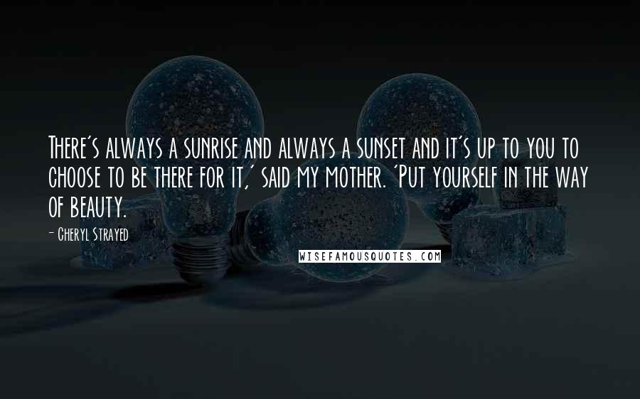 Cheryl Strayed Quotes: There's always a sunrise and always a sunset and it's up to you to choose to be there for it,' said my mother. 'Put yourself in the way of beauty.