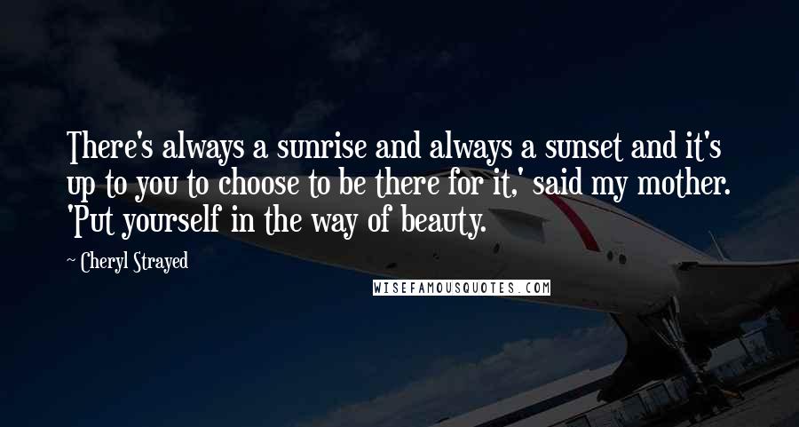 Cheryl Strayed Quotes: There's always a sunrise and always a sunset and it's up to you to choose to be there for it,' said my mother. 'Put yourself in the way of beauty.