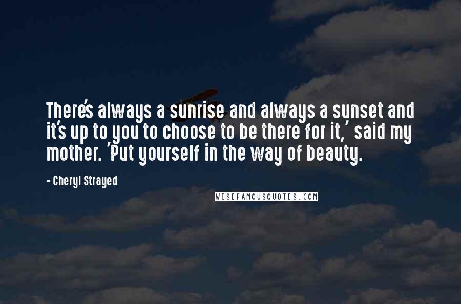 Cheryl Strayed Quotes: There's always a sunrise and always a sunset and it's up to you to choose to be there for it,' said my mother. 'Put yourself in the way of beauty.