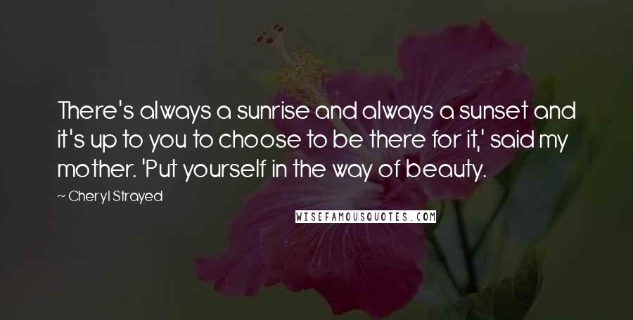 Cheryl Strayed Quotes: There's always a sunrise and always a sunset and it's up to you to choose to be there for it,' said my mother. 'Put yourself in the way of beauty.