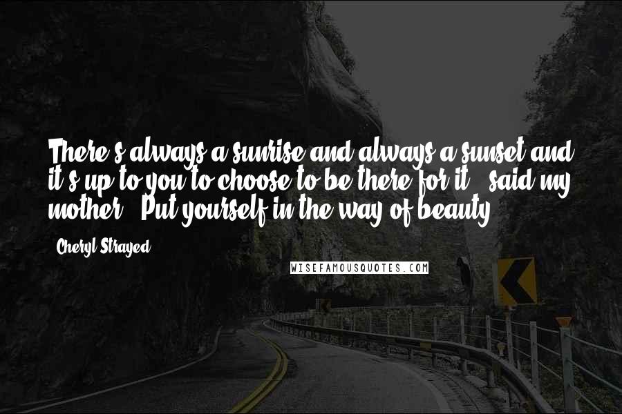 Cheryl Strayed Quotes: There's always a sunrise and always a sunset and it's up to you to choose to be there for it,' said my mother. 'Put yourself in the way of beauty.