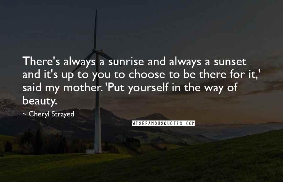 Cheryl Strayed Quotes: There's always a sunrise and always a sunset and it's up to you to choose to be there for it,' said my mother. 'Put yourself in the way of beauty.