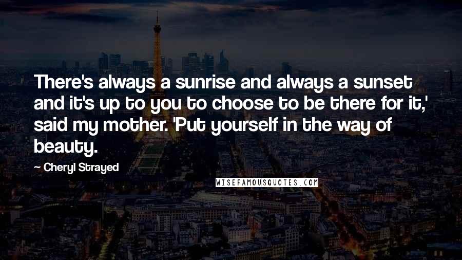 Cheryl Strayed Quotes: There's always a sunrise and always a sunset and it's up to you to choose to be there for it,' said my mother. 'Put yourself in the way of beauty.