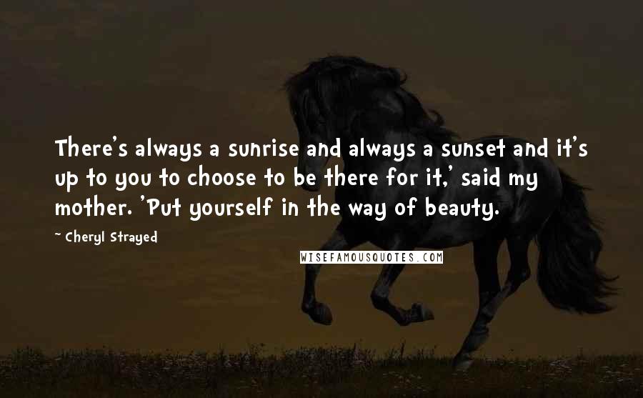 Cheryl Strayed Quotes: There's always a sunrise and always a sunset and it's up to you to choose to be there for it,' said my mother. 'Put yourself in the way of beauty.