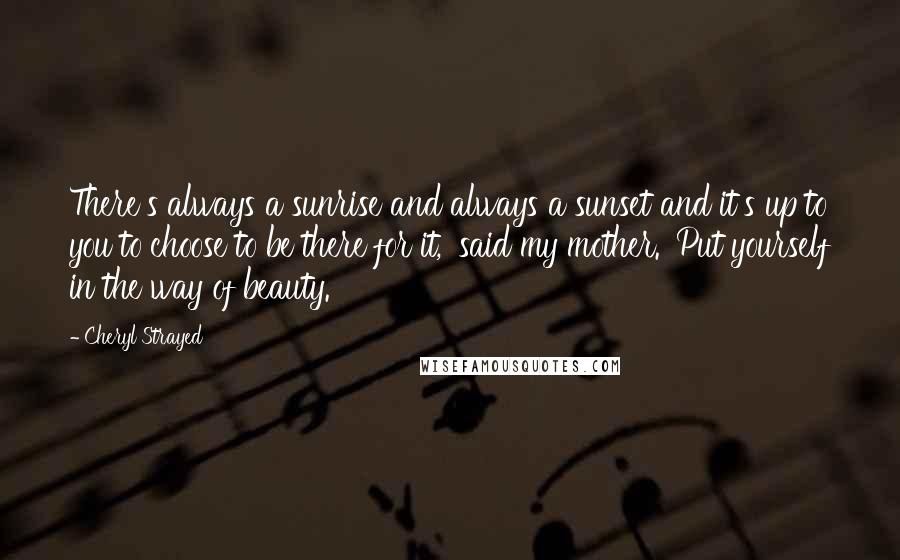 Cheryl Strayed Quotes: There's always a sunrise and always a sunset and it's up to you to choose to be there for it,' said my mother. 'Put yourself in the way of beauty.