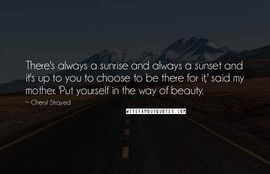 Cheryl Strayed Quotes: There's always a sunrise and always a sunset and it's up to you to choose to be there for it,' said my mother. 'Put yourself in the way of beauty.