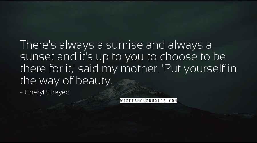 Cheryl Strayed Quotes: There's always a sunrise and always a sunset and it's up to you to choose to be there for it,' said my mother. 'Put yourself in the way of beauty.