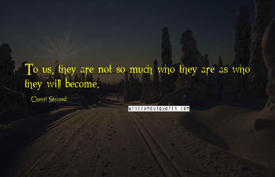 Cheryl Strayed Quotes: To us, they are not so much who they are as who they will become.