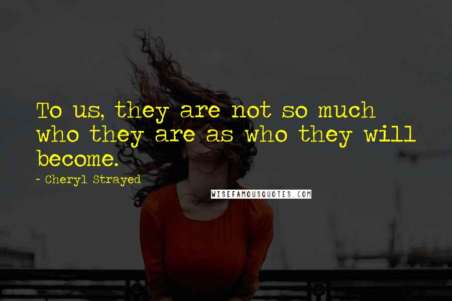 Cheryl Strayed Quotes: To us, they are not so much who they are as who they will become.