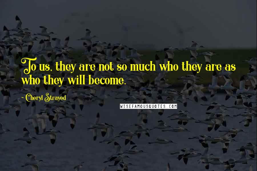 Cheryl Strayed Quotes: To us, they are not so much who they are as who they will become.