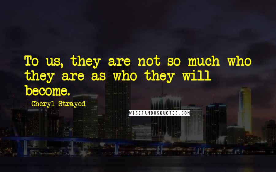 Cheryl Strayed Quotes: To us, they are not so much who they are as who they will become.