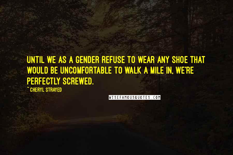 Cheryl Strayed Quotes: Until we as a gender refuse to wear any shoe that would be uncomfortable to walk a mile in, we're perfectly screwed.