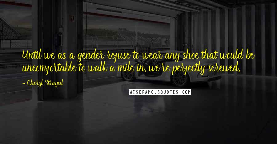 Cheryl Strayed Quotes: Until we as a gender refuse to wear any shoe that would be uncomfortable to walk a mile in, we're perfectly screwed.