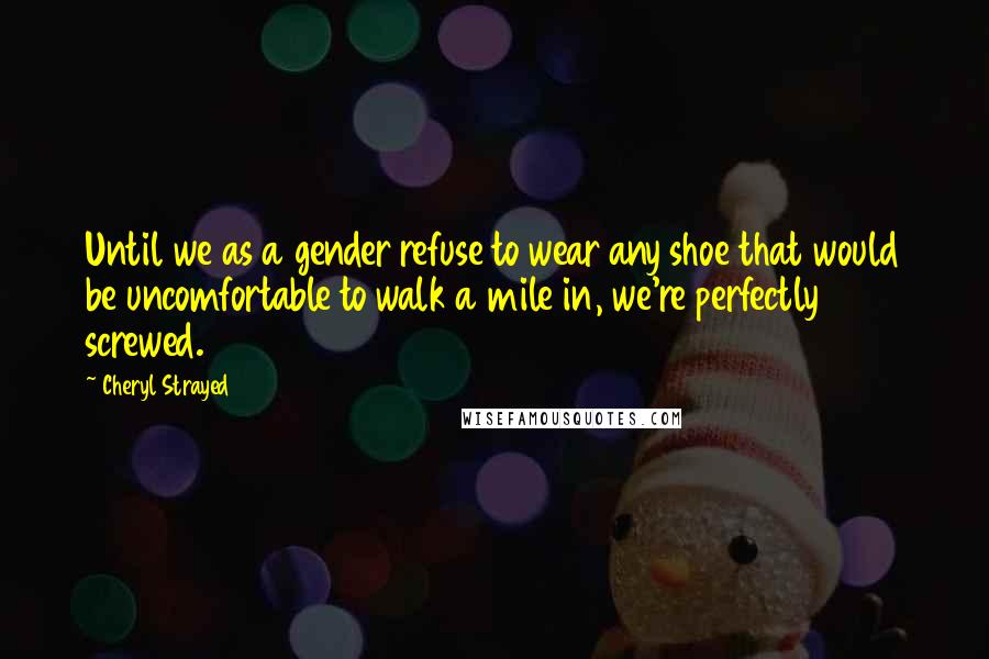 Cheryl Strayed Quotes: Until we as a gender refuse to wear any shoe that would be uncomfortable to walk a mile in, we're perfectly screwed.